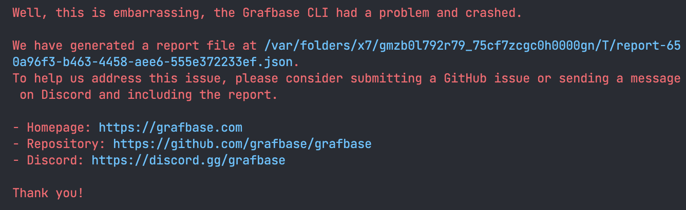 A terminal screenshot of the panic output of the Grafbase CLI containing: "Well, this is embarrassing, the Grafbase CLI had a problem and crashed.
We have generated a report file at /var/folders/×7/gmb01792г79_75cf7zcgc0h0000gn/T/report-a4d58c59-8f1b-47aa-a431-a70884ef3fa4.json.
To help us address this issue, please consider submitting a GitHub issue or sending a message on Discord and including the report.
• Homepage: https://grafbase.com
• Repository: https://github.com/grafbase/grafbase
• Discord: https://discord.gg/grafbase
Thank you!"